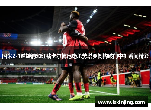 国米2-1逆转浦和红钻卡尔博尼绝杀劳塔罗倒钩破门中框瞬间精彩