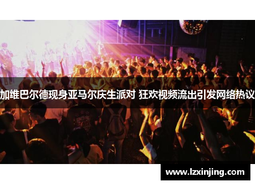 加维巴尔德现身亚马尔庆生派对 狂欢视频流出引发网络热议